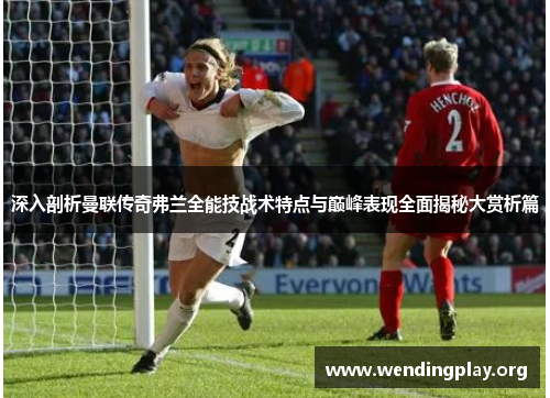 深入剖析曼联传奇弗兰全能技战术特点与巅峰表现全面揭秘大赏析篇